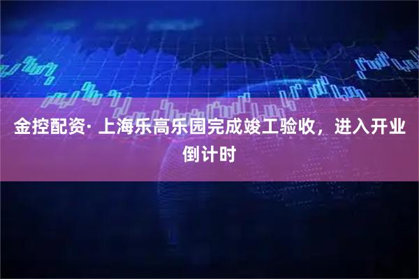 金控配资· 上海乐高乐园完成竣工验收，进入开业倒计时