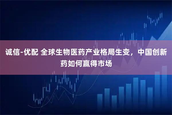 诚信-优配 全球生物医药产业格局生变，中国创新药如何赢得市场