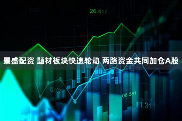 景盛配资 题材板块快速轮动 两路资金共同加仓A股