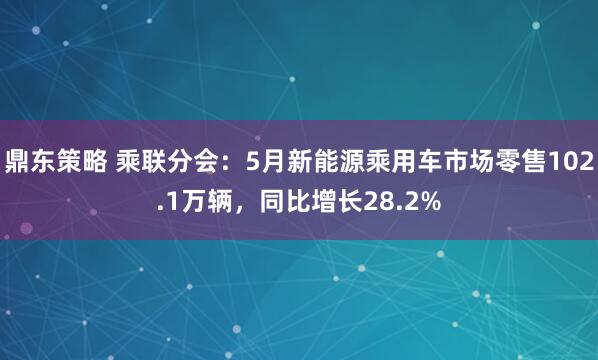 鼎东策略 乘联分会：5月新能源乘用车市场零售102.1万辆，同比增长28.2%