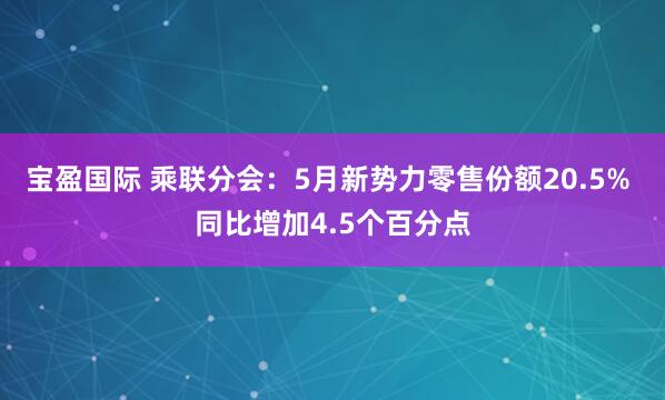 宝盈国际 乘联分会：5月新势力零售份额20.5% 同比增加4.5个百分点