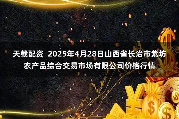 天载配资  2025年4月28日山西省长治市紫坊农产品综合交易市场有限公司价格行情