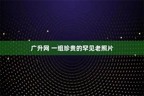 广升网 一组珍贵的罕见老照片