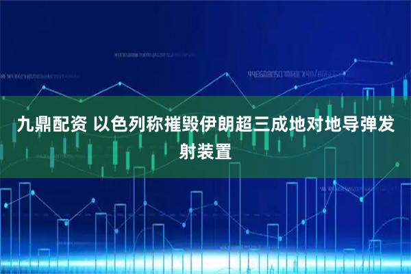 九鼎配资 以色列称摧毁伊朗超三成地对地导弹发射装置