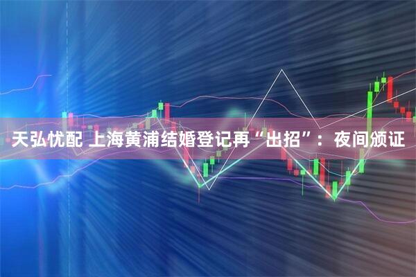 天弘忧配 上海黄浦结婚登记再“出招”:夜间颁证