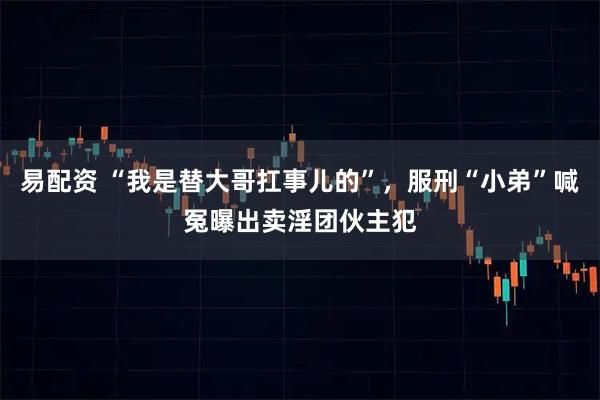 易配资 “我是替大哥扛事儿的”,服刑“小弟”喊冤曝出卖淫团伙主犯