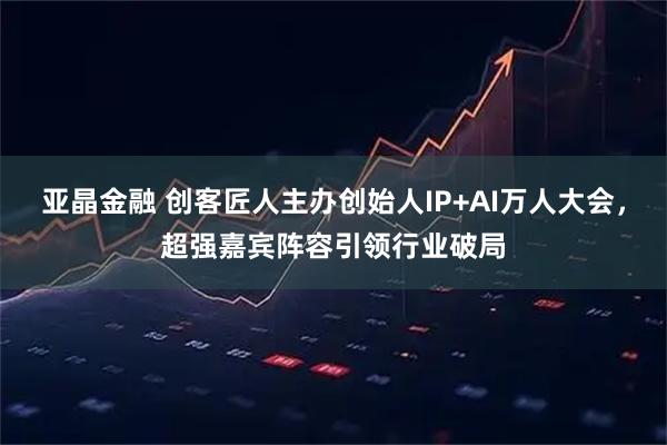 亚晶金融 创客匠人主办创始人IP+AI万人大会，超强嘉宾阵容引领行业破局