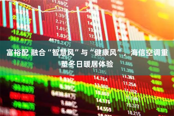 富裕配 融合“智慧风”与“健康风”，海信空调重塑冬日暖居体验