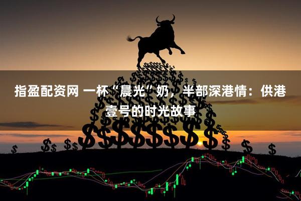 指盈配资网 一杯“晨光”奶,半部深港情:供港壹号的时光故事