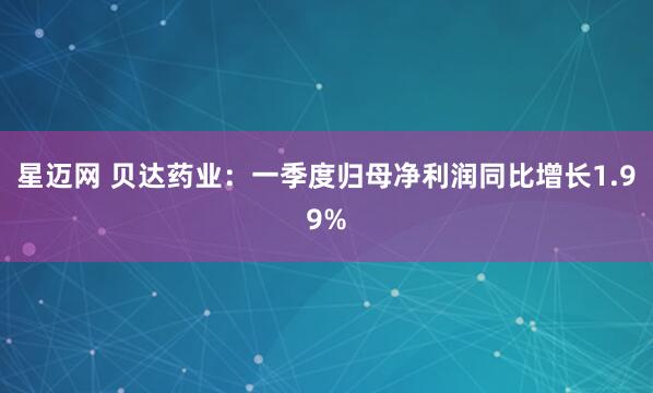 星迈网 贝达药业：一季度归母净利润同比增长1.99%