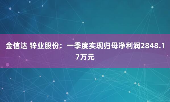 金信达 锌业股份：一季度实现归母净利润2848.17万元