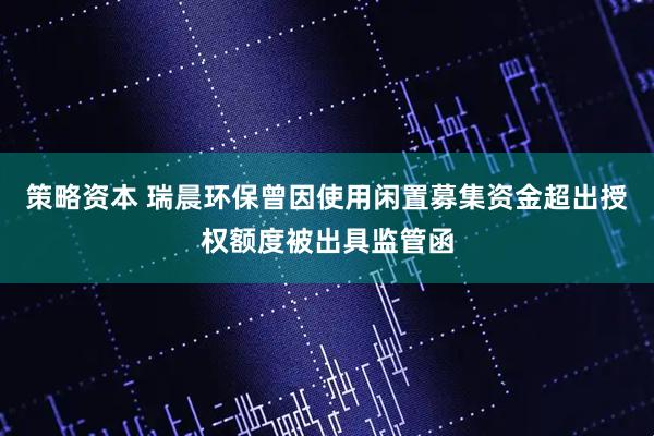 策略资本 瑞晨环保曾因使用闲置募集资金超出授权额度被出具监管函
