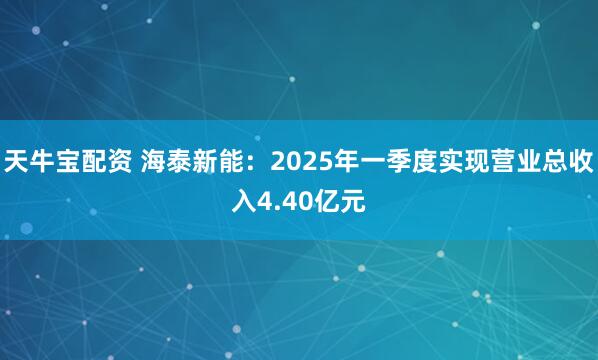 天牛宝配资 海泰新能：2025年一季度实现营业总收入4.40亿元