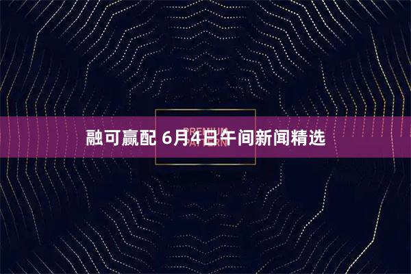 融可赢配 6月4日午间新闻精选