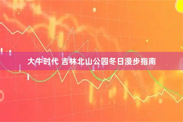 大牛时代 吉林北山公园冬日漫步指南