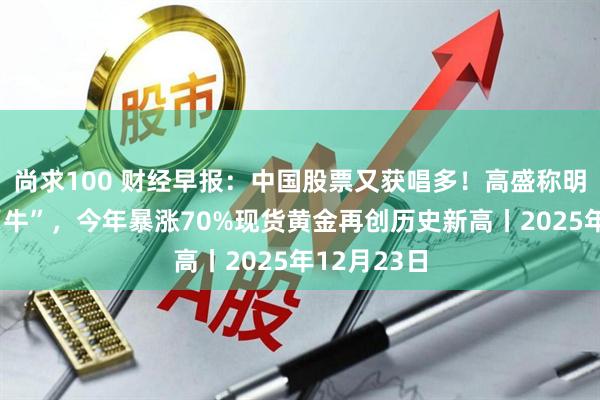 尚求100 财经早报：中国股票又获唱多！高盛称明年将继续“牛”，今年暴涨70%现货黄金再创历史新高丨2025年12月23日