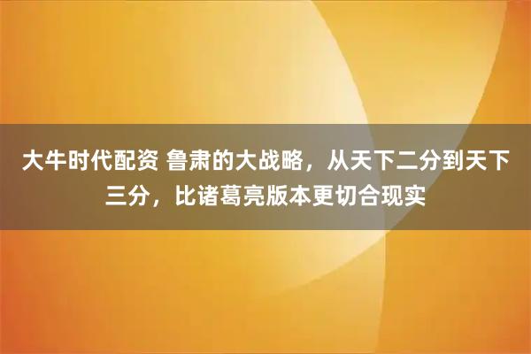 大牛时代配资 鲁肃的大战略，从天下二分到天下三分，比诸葛亮版本更切合现实