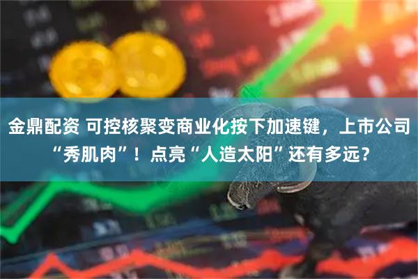 金鼎配资 可控核聚变商业化按下加速键，上市公司“秀肌肉”！点亮“人造太阳”还有多远？