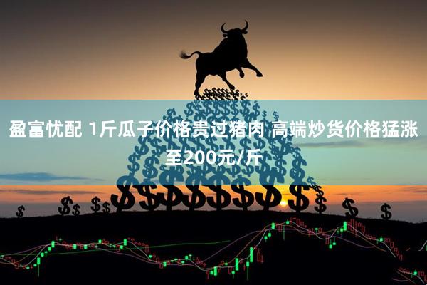 盈富忧配 1斤瓜子价格贵过猪肉 高端炒货价格猛涨至200元/斤