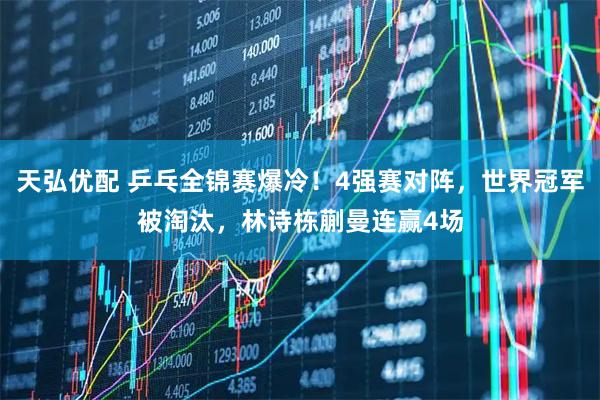 天弘优配 乒乓全锦赛爆冷!4强赛对阵,世界冠军被淘汰,林诗栋蒯曼连赢4场