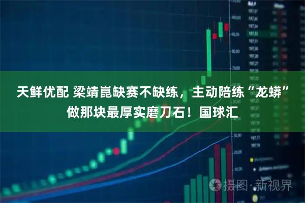 天鲜优配 梁靖崑缺赛不缺练,主动陪练“龙蟒”做那块最厚实磨刀石!国球汇