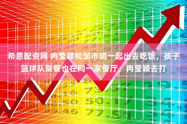 希恩配资网 冉莹颖和邹市明一起出去吃饭,孩子篮球队聚餐也在同一家餐厅,冉莹颖去打