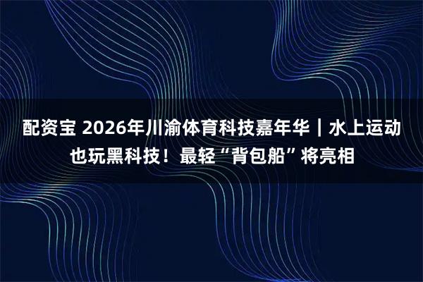 配资宝 2026年川渝体育科技嘉年华｜水上运动也玩黑科技！最轻“背包船”将亮相