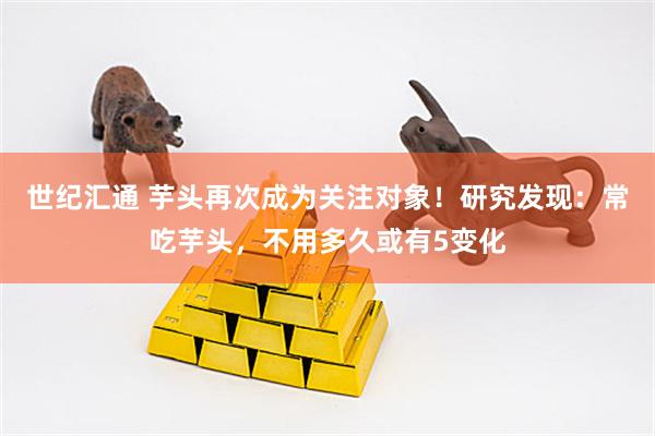 世纪汇通 芋头再次成为关注对象！研究发现：常吃芋头，不用多久或有5变化